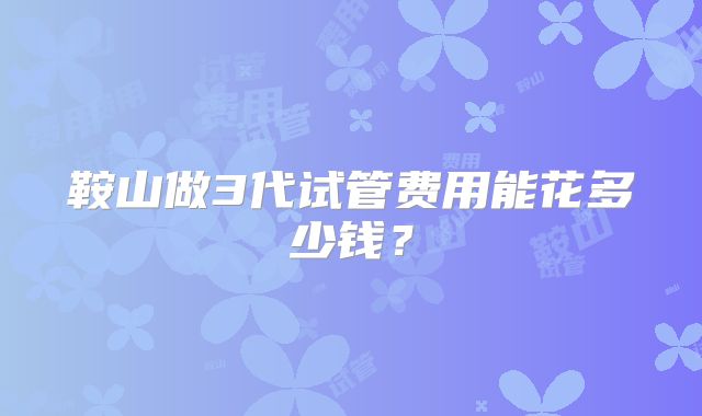 鞍山做3代试管费用能花多少钱？