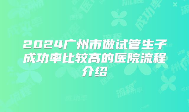 2024广州市做试管生子成功率比较高的医院流程介绍