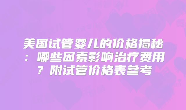 美国试管婴儿的价格揭秘：哪些因素影响治疗费用？附试管价格表参考