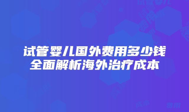 试管婴儿国外费用多少钱全面解析海外治疗成本