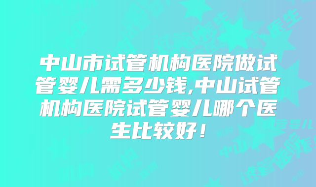 中山市试管机构医院做试管婴儿需多少钱,中山试管机构医院试管婴儿哪个医生比较好！