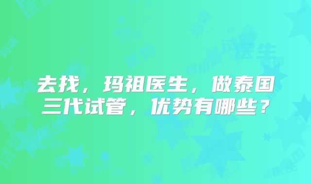 去找，玛祖医生，做泰国三代试管，优势有哪些？