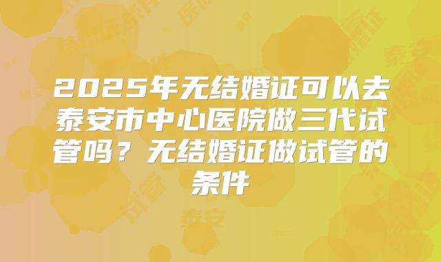 2025年无结婚证可以去泰安市中心医院做三代试管吗?无结婚证做试管的条件