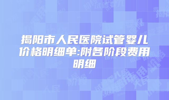 揭阳市人民医院试管婴儿价格明细单:附各阶段费用明细