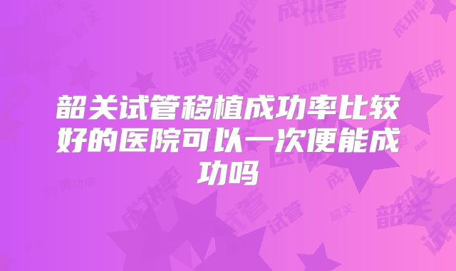 韶关试管移植成功率比较好的医院可以一次便能成功吗
