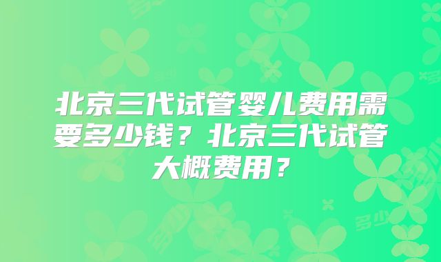 北京三代试管婴儿费用需要多少钱？北京三代试管大概费用？