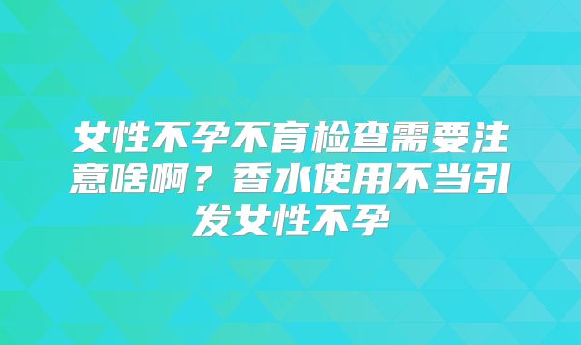 女性不孕不育检查需要注意啥啊？香水使用不当引发女性不孕