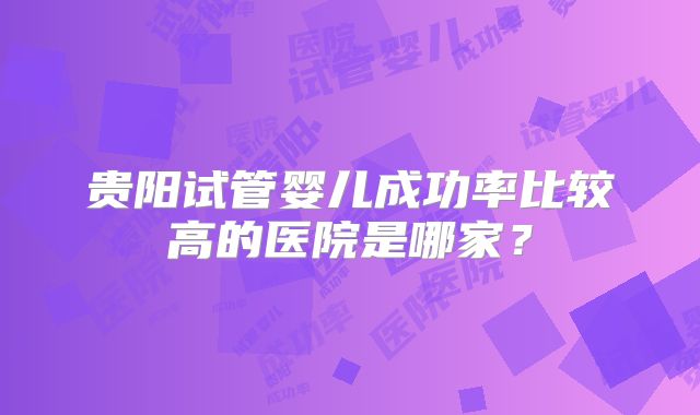 贵阳试管婴儿成功率比较高的医院是哪家?