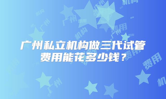 广州私立机构做三代试管费用能花多少钱？