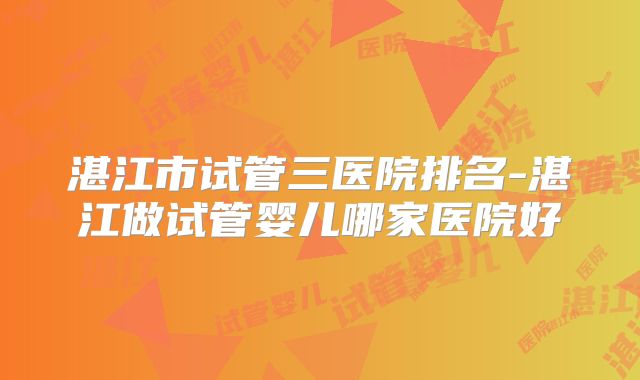 湛江市试管三医院排名-湛江做试管婴儿哪家医院好