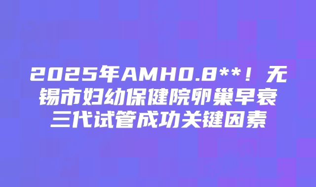 2025年AMH0.8**！无锡市妇幼保健院卵巢早衰三代试管成功关键因素