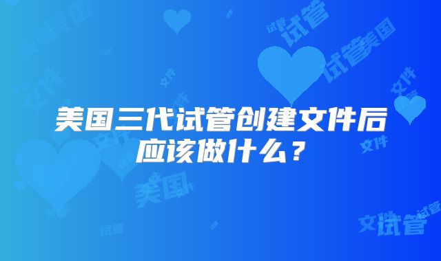 美国三代试管创建文件后应该做什么？