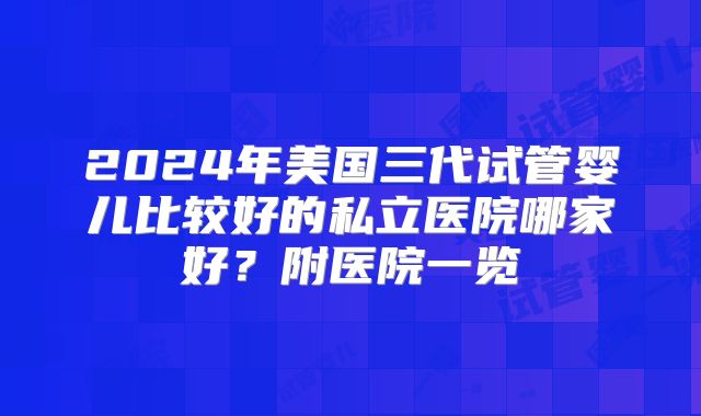 2024年美国三代试管婴儿比较好的私立医院哪家好？附医院一览