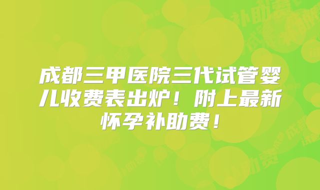 成都三甲医院三代试管婴儿收费表出炉!附上最新怀孕补助费!