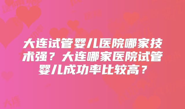 大连试管婴儿医院哪家技术强？大连哪家医院试管婴儿成功率比较高？