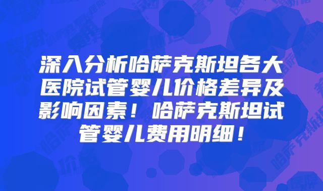 深入分析哈萨克斯坦各大医院试管婴儿价格差异及影响因素！哈萨克斯坦试管婴儿费用明细！