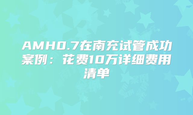 AMH0.7在南充试管成功案例：花费10万详细费用清单
