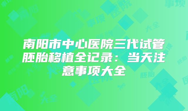 南阳市中心医院三代试管胚胎移植全记录：当天注意事项大全