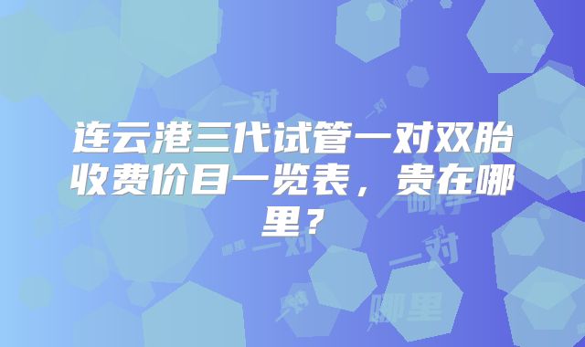 连云港三代试管一对双胎收费价目一览表，贵在哪里？