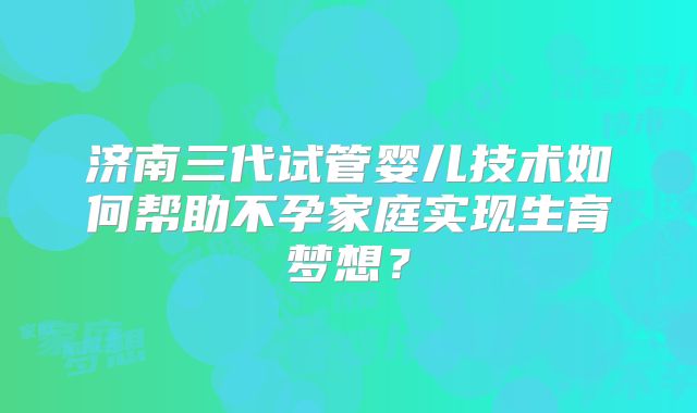 济南三代试管婴儿技术如何帮助不孕家庭实现生育梦想？
