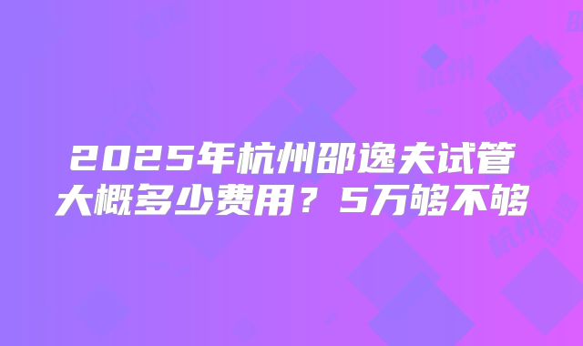 2025年杭州邵逸夫试管大概多少费用？5万够不够