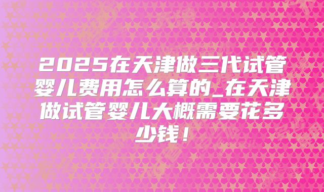 2025在天津做三代试管婴儿费用怎么算的_在天津做试管婴儿大概需要花多少钱!