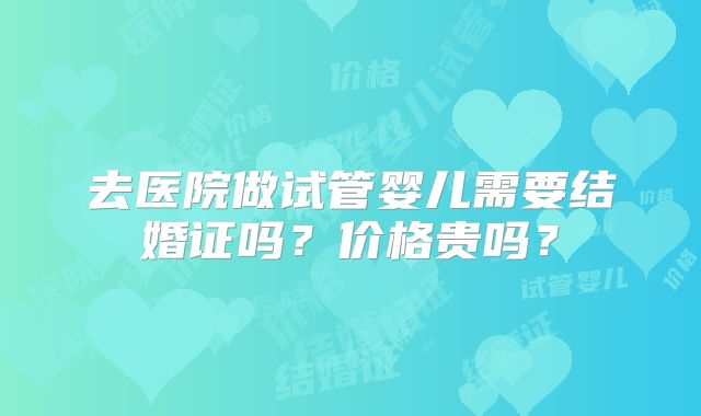 去医院做试管婴儿需要结婚证吗？价格贵吗？