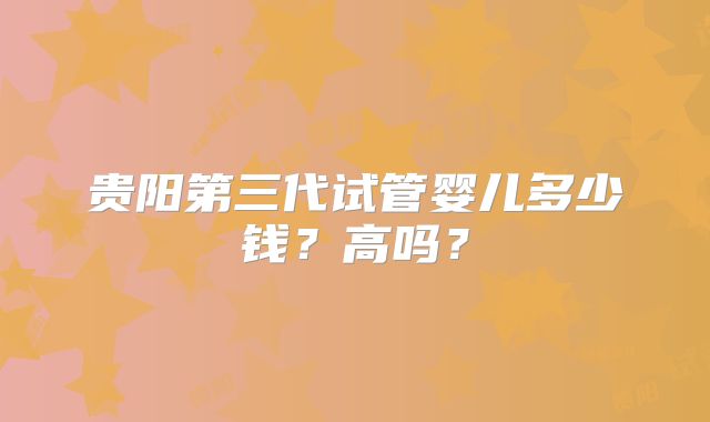 贵阳第三代试管婴儿多少钱?高吗?