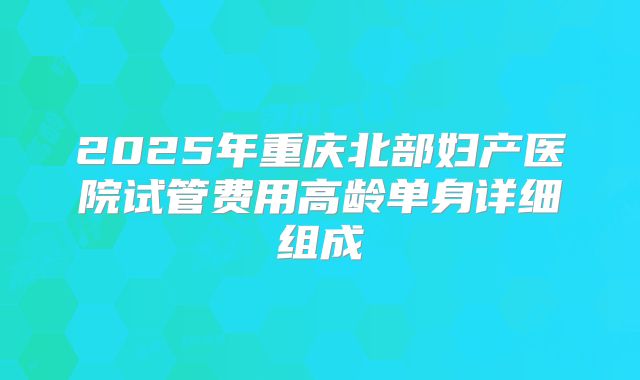 2025年重庆北部妇产医院试管费用高龄单身详细组成