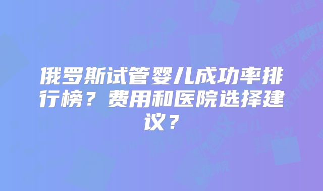 俄罗斯试管婴儿成功率排行榜？费用和医院选择建议？