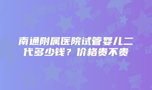 南通附属医院试管婴儿二代多少钱?价格贵不贵