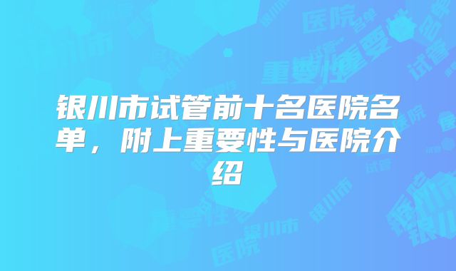 银川市试管前十名医院名单，附上重要性与医院介绍