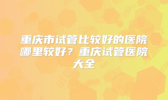 重庆市试管比较好的医院哪里较好?重庆试管医院大全
