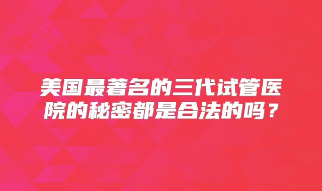 美国最著名的三代试管医院的秘密都是合法的吗?