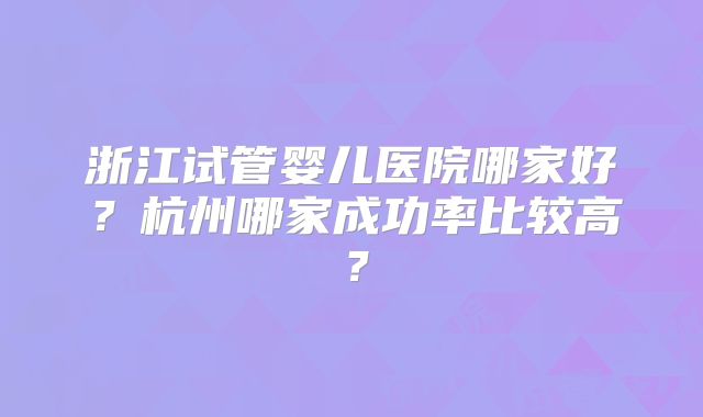 浙江试管婴儿医院哪家好？杭州哪家成功率比较高？