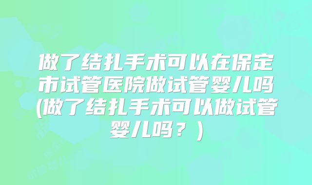 做了结扎手术可以在保定市试管医院做试管婴儿吗(做了结扎手术可以做试管婴儿吗？)