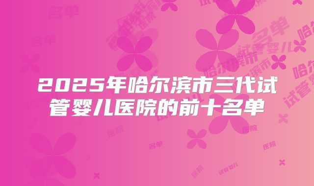 2025年哈尔滨市三代试管婴儿医院的前十名单