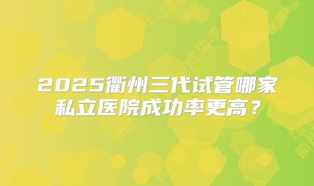 2025衢州三代试管哪家私立医院成功率更高？