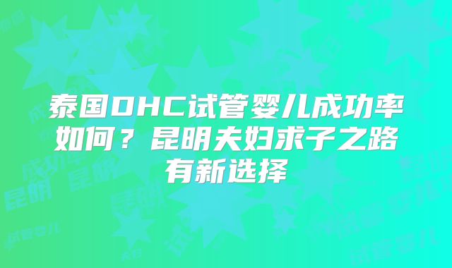 泰国DHC试管婴儿成功率如何？昆明夫妇求子之路有新选择
