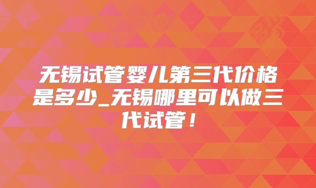 无锡试管婴儿第三代价格是多少_无锡哪里可以做三代试管!