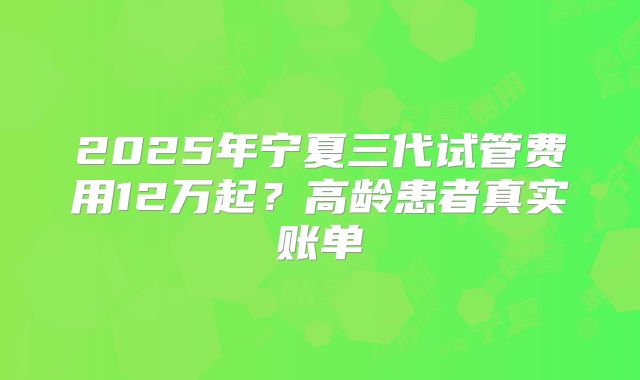 2025年宁夏三代试管费用12万起？高龄患者真实账单