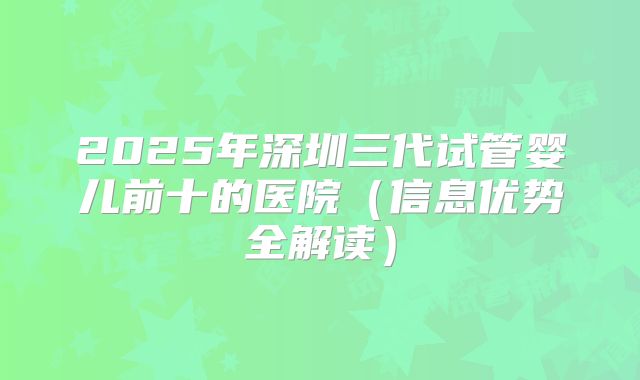 2025年深圳三代试管婴儿前十的医院（信息优势全解读）