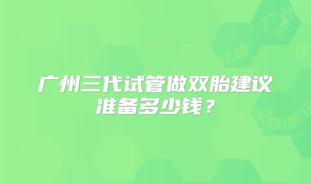 广州三代试管做双胎建议准备多少钱?
