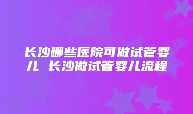 长沙哪些医院可做试管婴儿 长沙做试管婴儿流程