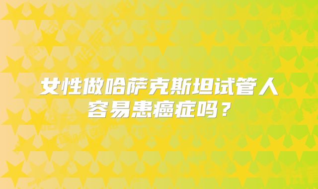女性做哈萨克斯坦试管人容易患癌症吗？