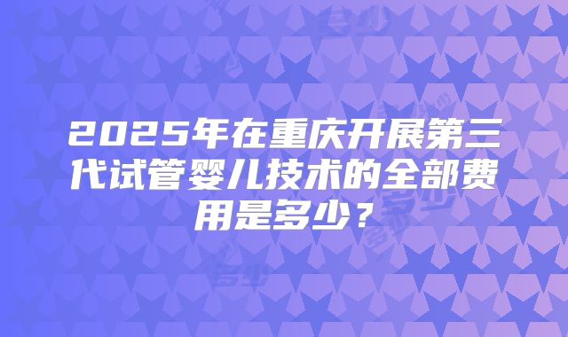2025年在重庆开展第三代试管婴儿技术的全部费用是多少？