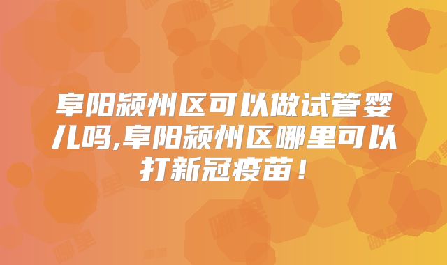 阜阳颍州区可以做试管婴儿吗,阜阳颍州区哪里可以打新冠疫苗！