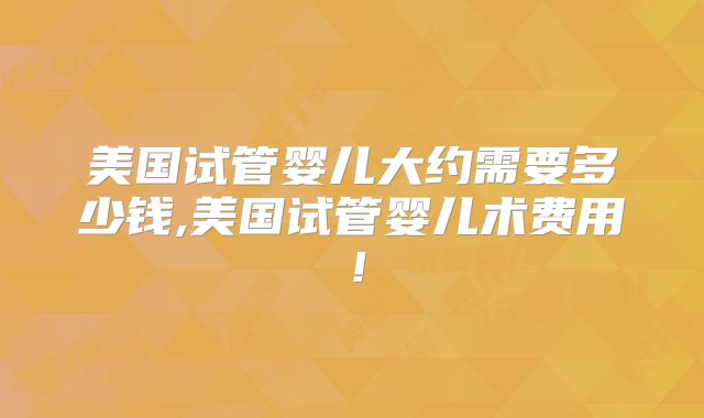 美国试管婴儿大约需要多少钱,美国试管婴儿术费用!