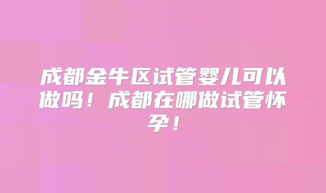 成都金牛区试管婴儿可以做吗！成都在哪做试管怀孕！