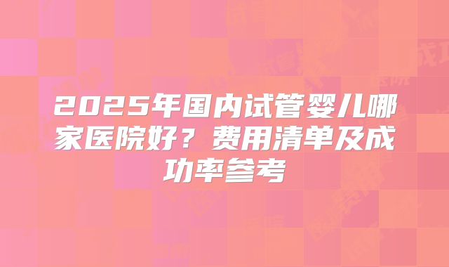 2025年国内试管婴儿哪家医院好？费用清单及成功率参考